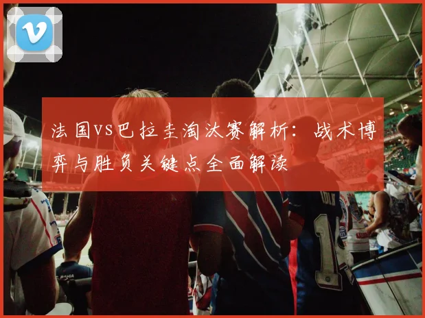 法国vs巴拉圭淘汰赛解析：战术博弈与胜负关键点全面解读