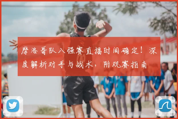 摩洛哥队八强赛直播时间确定!深度解析对手与战术,附观赛指南