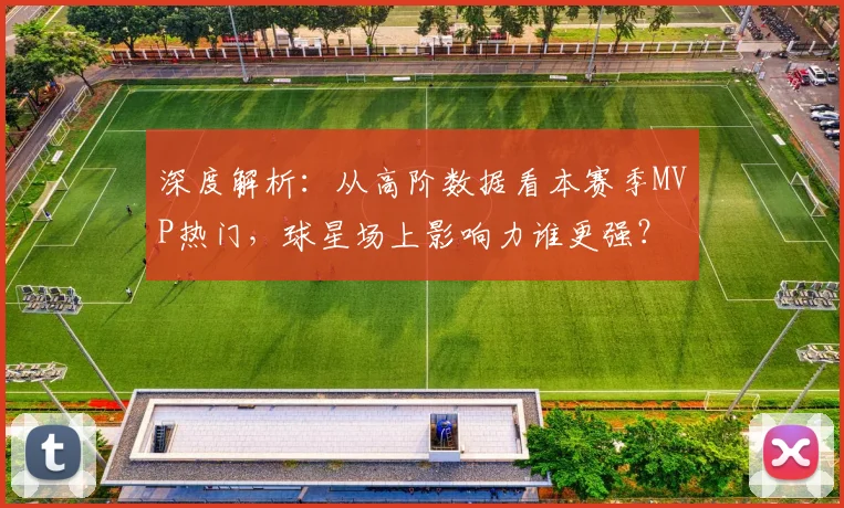 深度解析：从高阶数据看本赛季MVP热门，球星场上影响力谁更强？