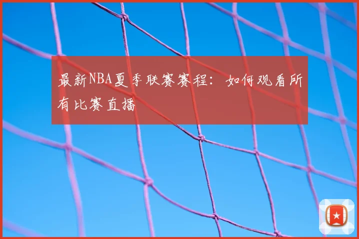 最新NBA夏季联赛赛程：如何观看所有比赛直播
