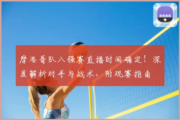 摩洛哥队八强赛直播时间确定！深度解析对手与战术，附观赛指南